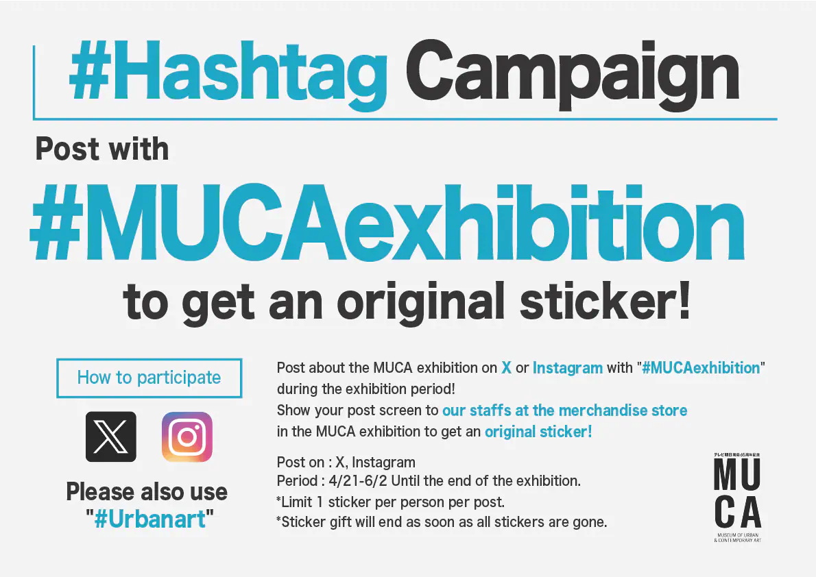 Post about the MUCA exhibition on X or Instagram with '#MUCAexhibition' during the exhibition period! Show your post screen to our staffs at the merchandise store in the MUCA exhibition to get an original sticker! Post on : X, Instagram Period 4/21-6/2 Until the end of the exhibition *Limit 1 sticker per person per post. *Sticker gift will end as soon as all stickers are gone. Please also use '#Urbanart'