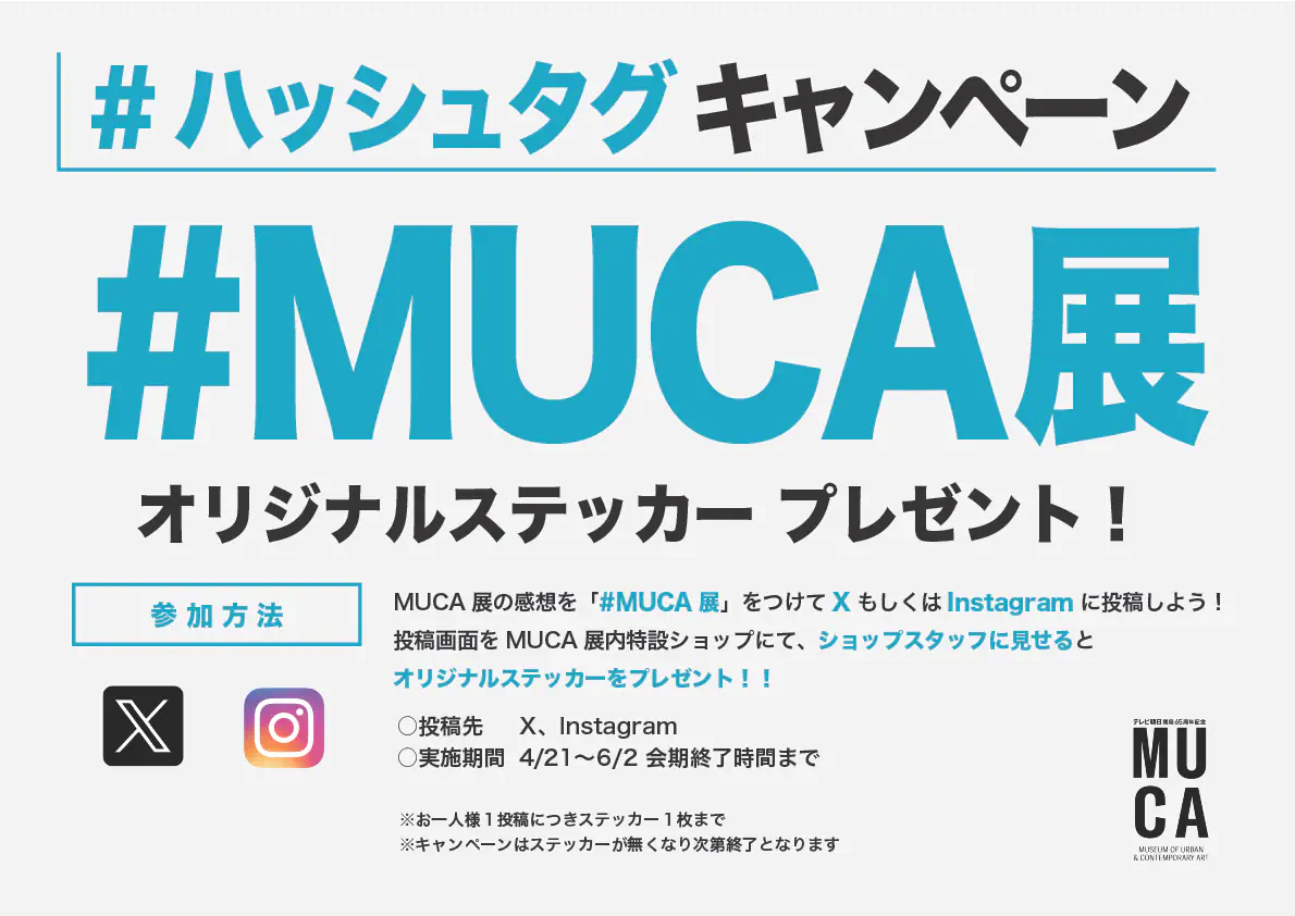 #ハッシュタグ キャンペーン #MUCA 展 MUCA 展の感想を「#MUCA展」をつけてX もしくはInstagram に投稿しよう！ 投稿画面をMUCA展内特設ショップにて、ショップスタッフに見せるとオリジナルステッカーをプレゼント！！ ○投稿先 X、Instagram ○実施期間 4/21～6/2 会期終了時間まで